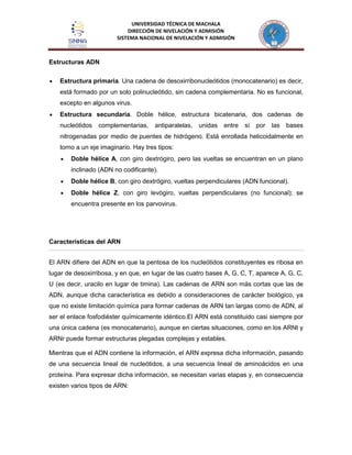 UNIVERSIDAD TÉCNICA DE MACHALA
DIRECCIÓN DE NIVELACIÓN Y ADMISIÓN
SISTEMA NACIONAL DE NIVELACIÓN Y ADMISIÓN
Estructuras ADN
Estructura primaria. Una cadena de desoxirribonucleótidos (monocatenario) es decir,
está formado por un solo polinucleótido, sin cadena complementaria. No es funcional,
excepto en algunos virus.
Estructura secundaria. Doble hélice, estructura bicatenaria, dos cadenas de
nucleótidos complementarias, antiparalelas, unidas entre sí por las bases
nitrogenadas por medio de puentes de hidrógeno. Está enrollada helicoidalmente en
torno a un eje imaginario. Hay tres tipos:
Doble hélice A, con giro dextrógiro, pero las vueltas se encuentran en un plano
inclinado (ADN no codificante).
Doble hélice B, con giro dextrógiro, vueltas perpendiculares (ADN funcional).
Doble hélice Z, con giro levógiro, vueltas perpendiculares (no funcional); se
encuentra presente en los parvovirus.
Características del ARN
El ARN difiere del ADN en que la pentosa de los nucleótidos constituyentes es ribosa en
lugar de desoxirribosa, y en que, en lugar de las cuatro bases A, G, C, T, aparece A, G, C,
U (es decir, uracilo en lugar de timina). Las cadenas de ARN son más cortas que las de
ADN, aunque dicha característica es debido a consideraciones de carácter biológico, ya
que no existe limitación química para formar cadenas de ARN tan largas como de ADN, al
ser el enlace fosfodiéster químicamente idéntico.El ARN está constituido casi siempre por
una única cadena (es monocatenario), aunque en ciertas situaciones, como en los ARNt y
ARNr puede formar estructuras plegadas complejas y estables.
Mientras que el ADN contiene la información, el ARN expresa dicha información, pasando
de una secuencia lineal de nucleótidos, a una secuencia lineal de aminoácidos en una
proteína. Para expresar dicha información, se necesitan varias etapas y, en consecuencia
existen varios tipos de ARN:
 