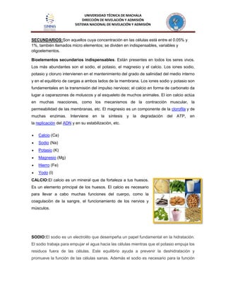 UNIVERSIDAD TÉCNICA DE MACHALA
DIRECCIÓN DE NIVELACIÓN Y ADMISIÓN
SISTEMA NACIONAL DE NIVELACIÓN Y ADMISIÓN
SECUNDARIOS:Son aquellos cuya concentración en las células está entre el 0.05% y
1%, también llamados micro elementos; se dividen en indispensables, variables y
oligoelementos.
Bioelementos secundarios indispensables. Están presentes en todos los seres vivos.
Los más abundantes son el sodio, el potasio, el magnesio y el calcio. Los iones sodio,
potasio y cloruro intervienen en el mantenimiento del grado de salinidad del medio interno
y en el equilibrio de cargas a ambos lados de la membrana. Los iones sodio y potasio son
fundamentales en la transmisión del impulso nervioso; el calcio en forma de carbonato da
lugar a caparazones de moluscos y al esqueleto de muchos animales. El ion calcio actúa
en muchas reacciones, como los mecanismos de la contracción muscular, la
permeabilidad de las membranas, etc. El magnesio es un componente de la clorofila y de
muchas enzimas. Interviene en la síntesis y la degradación del ATP, en
la replicación del ADN y en su estabilización, etc.
Calcio (Ca)
Sodio (Na)
Potasio (K)
Magnesio (Mg)
Hierro (Fe)
Yodo (I)
CALCIO:El calcio es un mineral que da fortaleza a tus huesos.
Es un elemento principal de los huesos. El calcio es necesario
para llevar a cabo muchas funciones del cuerpo, como la
coagulación de la sangre, el funcionamiento de los nervios y
músculos.
SODIO:El sodio es un electrolito que desempeña un papel fundamental en la hidratación.
El sodio trabaja para empujar el agua hacia las células mientras que el potasio empuja los
residuos fuera de las células. Este equilibrio ayuda a prevenir la deshidratación y
promueve la función de las células sanas. Además el sodio es necesario para la función
 