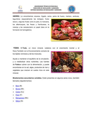 UNIVERSIDAD TÉCNICA DE MACHALA
DIRECCIÓN DE NIVELACIÓN Y ADMISIÓN
SISTEMA NACIONAL DE NIVELACIÓN Y ADMISIÓN
HIERRO: Lo encontramos vísceras, hígado, carne, yema de huevo, marisco, verduras,
legumbres (especialmente las lentejas), frutos
secos y algunas frutas como la pera, la manzana,
los albaricoques, las fresas y frambuesas, la
naranja y las cerezas,tiene un papel clave en la
formación de hemoglobina.
YODO: El Yodo, un micro mineral, colabora con el crecimiento mental y el
físico.También con el funcionamiento correcto de
los tejidos nerviosos y de los músculos.
Ayuda a mantener el equilibrio de la circulación,
y a metabolizar otros nutrientes. Las fuentes
de Yodose cubren con la alimentación, y puede
encontrarse en la sal, algas, productos de mar y
vegetales que crezcan en suelos ricos en este
mineral.
Bioelementos secundarios variables. Están presentes en algunos seres vivos. (también
llamados oligoelementos)
Boro (B)
Bromo (Br)
Cobre (Cu)
Flúor (F)
Manganeso (Mn)
Silicio (Si)
 