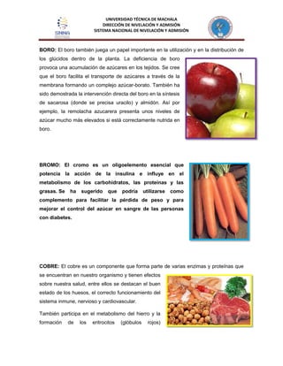 UNIVERSIDAD TÉCNICA DE MACHALA
DIRECCIÓN DE NIVELACIÓN Y ADMISIÓN
SISTEMA NACIONAL DE NIVELACIÓN Y ADMISIÓN
BORO: El boro también juega un papel importante en la utilización y en la distribución de
los glúcidos dentro de la planta. La deficiencia de boro
provoca una acumulación de azúcares en los tejidos. Se cree
que el boro facilita el transporte de azúcares a través de la
membrana formando un complejo azúcar-borato. También ha
sido demostrada la intervención directa del boro en la síntesis
de sacarosa (donde se precisa uracilo) y almidón. Así por
ejemplo, la remolacha azucarera presenta unos niveles de
azúcar mucho más elevados si está correctamente nutrida en
boro.
BROMO: El cromo es un oligoelemento esencial que
potencia la acción de la insulina e influye en el
metabolismo de los carbohidratos, las proteínas y las
grasas. Se ha sugerido que podría utilizarse como
complemento para facilitar la pérdida de peso y para
mejorar el control del azúcar en sangre de las personas
con diabetes.
COBRE: El cobre es un componente que forma parte de varias enzimas y proteínas que
se encuentran en nuestro organismo y tienen efectos
sobre nuestra salud, entre ellos se destacan el buen
estado de los huesos, el correcto funcionamiento del
sistema inmune, nervioso y cardiovascular.
También participa en el metabolismo del hierro y la
formación de los eritrocitos (glóbulos rojos)
 