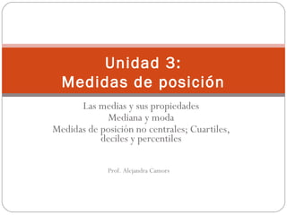 Unidad 3:
Medidas de posición
Las medias y sus propiedades
Mediana y moda
Medidas de posición no centrales; Cuartiles,
deciles y percentiles
Prof. Alejandra Camors
 