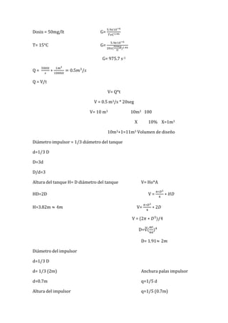 Dosis = 50mg/lt G=
T= 15°C G=
G= 975.7 s-1
Q =
Q = V/t
V= Q*t
V = 0.5 m3/s * 20seg
V= 10 m3 10m3 100
X 10% X=1m3
10m3+1=11m3 Volumen de diseño
Diámetro impulsor = 1/3 diámetro del tanque
d=1/3 D
D=3d
D/d=3
Altura del tanque H= D diámetro del tanque V= Ho*A
HD=2D V =
H=3.82m V=
V = (2
D=
D= 1.91
Diámetro del impulsor
d=1/3 D
d= 1/3 (2m) Anchura palas impulsor
d=0.7m q=1/5 d
Altura del impulsor q=1/5 (0.7m)
 