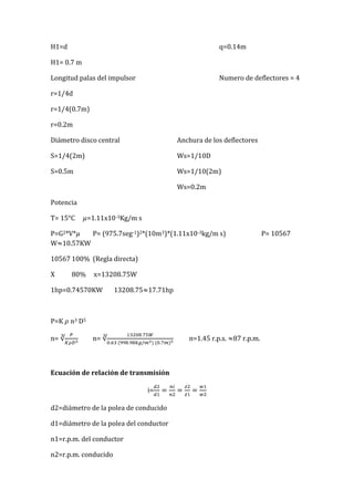H1=d q=0.14m
H1= 0.7 m
Longitud palas del impulsor Numero de deflectores = 4
r=1/4d
r=1/4(0.7m)
r=0.2m
Diámetro disco central Anchura de los deflectores
S=1/4(2m) Ws=1/10D
S=0.5m Ws=1/10(2m)
Ws=0.2m
Potencia
T= 15°C =1.11x10-3Kg/m s
P=G2*V* P= (975.7seg-1)2*(10m3)*(1.11x10-3kg/m s) P= 10567
W 10.57KW
10567 100% (Regla directa)
X 80% x=13208.75W
1hp=0.74570KW 13208.75 17.71hp
P=K n3 D5
n= n= n=1.45 r.p.s. 87 r.p.m.
Ecuación de relación de transmisión
i=
d2=diámetro de la polea de conducido
d1=diámetro de la polea del conductor
n1=r.p.m. del conductor
n2=r.p.m. conducido
 
