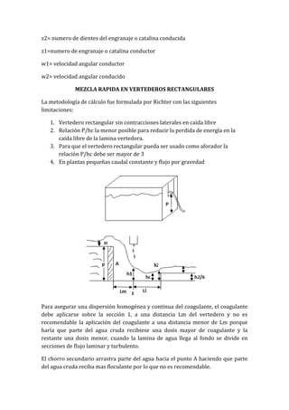 z2= numero de dientes del engranaje o catalina conducida
z1=numero de engranaje o catalina conductor
w1= velocidad angular conductor
w2= velocidad angular conducido
MEZCLA RAPIDA EN VERTEDEROS RECTANGULARES
La metodología de cálculo fue formulada por Richter con las siguientes
limitaciones:
1. Vertedero rectangular sin contracciones laterales en caída libre
2. Relación P/hc la menor posible para reducir la perdida de energía en la
caída libre de la lamina vertedora.
3. Para que el vertedero rectangular pueda ser usado como aforador la
relación P/hc debe ser mayor de 3
4. En plantas pequeñas caudal constante y flujo por gravedad
Para asegurar una dispersión homogénea y continua del coagulante, el coagulante
debe aplicarse sobre la sección 1, a una distancia Lm del vertedero y no es
recomendable la aplicación del coagulante a una distancia menor de Lm porque
haría que parte del agua cruda recibiese una dosis mayor de coagulante y la
restante una dosis menor, cuando la lamina de agua llega al fondo se divide en
secciones de flujo laminar y turbulento.
El chorro secundario arrastra parte del agua hacia el punto A haciendo que parte
del agua cruda reciba mas floculante por lo que no es recomendable.
 