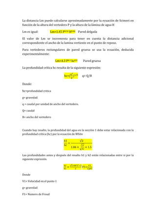 La distancia Lm puede calcularse aproximadamente por la ecuación de Scimeri en
función de la altura del vertedero P y la altura de la lámina de agua H
Lm es igual: Lm=1.45 P0.54 H0.46 Pared delgada
El valor de Lm se incrementa para tener en cuenta la distancia adicional
correspondiente el ancho de la lamina vertiente en el punto de reposo.
Para vertederos rectangulares de pared gruesa se usa la ecuación, deducida
experimentalmente:
Lm=4.3 P0.1 hc0.9 Pared gruesa
La profundidad crítica hc resulta de la siguiente expresión:
hc= q= Q/B
Donde:
hc=profundidad critica
g= gravedad
q = caudal por unidad de ancho del vertedero.
Q= caudal
B= ancho del vertedero
Cuando hay resalto, la profundidad del agua en la sección 1 debe estar relacionada con la
profundidad crítica (hc) por la ecuación de White
Las profundidades antes y después del resalto h1 y h2 están relacionadas entre si por la
siguiente expresión.
F1=
Donde
V1= Velocidad en el punto 1
g= gravedad
F1= Numero de Froud
 