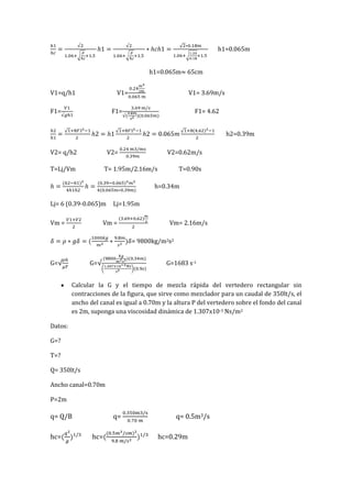 h1=0.065m
h1=0.065m 65cm
V1=q/h1 V1= V1= 3.69m/s
F1= F1= F1= 4.62
h2=0.39m
V2= q/h2 V2= V2=0.62m/s
T=Lj/Vm T= 1.95m/2.16m/s T=0.90s
h=0.34m
Lj= 6 (0.39-0.065)m Lj=1.95m
Vm = Vm = Vm= 2.16m/s
= 9800kg/m2s2
G= G= G=1683 s-1
Calcular la G y el tiempo de mezcla rápida del vertedero rectangular sin
contracciones de la figura, que sirve como mezclador para un caudal de 350lt/s, el
ancho del canal es igual a 0.70m y la altura P del vertedero sobre el fondo del canal
es 2m, suponga una viscosidad dinámica de 1.307x10-3 Ns/m2
Datos:
G=?
T=?
Q= 350lt/s
Ancho canal=0.70m
P=2m
q= Q/B q= q= 0.5m3/s
hc= hc= hc=0.29m
 