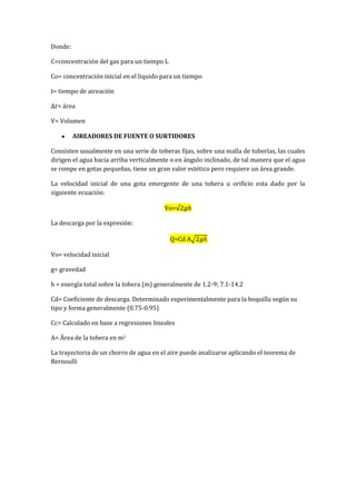 Donde:
C=concentración del gas para un tiempo L
Co= concentración inicial en el liquido para un tiempo
t= tiempo de aireación
= área
V= Volumen
AIREADORES DE FUENTE O SURTIDORES
Consisten usualmente en una serie de toberas fijas, sobre una malla de tuberías, las cuales
dirigen el agua hacia arriba verticalmente o en ángulo inclinado, de tal manera que el agua
se rompe en gotas pequeñas, tiene un gran valor estético pero requiere un área grande.
La velocidad inicial de una gota emergente de una tobera u orificio esta dado por la
siguiente ecuación:
Vo=
La descarga por la expresión:
Q=Cd A
Vo= velocidad inicial
g= gravedad
h = energía total sobre la tobera (m) generalmente de 1.2-9; 7.1-14.2
Cd= Coeficiente de descarga. Determinado experimentalmente para la boquilla según su
tipo y forma generalmente (0.75-0.95)
Cc= Calculado en base a regresiones lineales
A= Área de la tobera en m2
La trayectoria de un chorro de agua en el aire puede analizarse aplicando el teorema de
Bernoulli
 