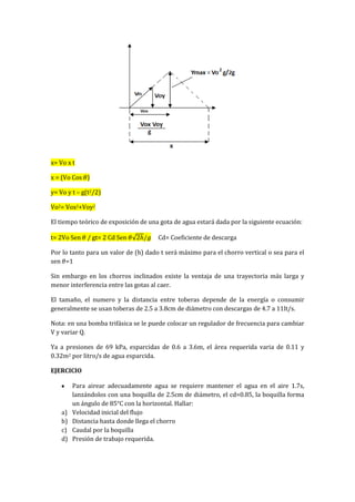 x= Vo x t
x = (Vo Cos )
y= Vo y t – g(t2/2)
Vo2= Vox2+Voy2
El tiempo teórico de exposición de una gota de agua estará dada por la siguiente ecuación:
t= 2Vo Sen / gt= 2 Cd Sen Cd= Coeficiente de descarga
Por lo tanto para un valor de (h) dado t será máximo para el chorro vertical o sea para el
sen =1
Sin embargo en los chorros inclinados existe la ventaja de una trayectoria más larga y
menor interferencia entre las gotas al caer.
El tamaño, el numero y la distancia entre toberas depende de la energía o consumir
generalmente se usan toberas de 2.5 a 3.8cm de diámetro con descargas de 4.7 a 11lt/s.
Nota: en una bomba trifásica se le puede colocar un regulador de frecuencia para cambiar
V y variar Q.
Ya a presiones de 69 kPa, esparcidas de 0.6 a 3.6m, el área requerida varia de 0.11 y
0.32m2 por litro/s de agua esparcida.
EJERCICIO
Para airear adecuadamente agua se requiere mantener el agua en el aire 1.7s,
lanzándolos con una boquilla de 2.5cm de diámetro, el cd=0.85, la boquilla forma
un ángulo de 85°C con la horizontal. Hallar:
a) Velocidad inicial del flujo
b) Distancia hasta donde llega el chorro
c) Caudal por la boquilla
d) Presión de trabajo requerida.
 