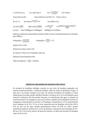 t= 2Vo Sen / g Vo= t*g/2 Sen Vo= Vo= 8.4m/s
Ymax=(Vo Cos ) t Ymax=(8.4m/s Cos ) 1.7s Ymax=1.24 m
Q= Vo * A Q= 8.4m/s* Q= 0.0041 m3/s
Q= Cd A (Q)2= (Cd A )2 h= h=
h=4.5m 4.5m*1000kg/m3=4500kg/m2 4500kg/ m2 0.45Bars
Dada las condiciones del problema anterior hallar el área y las dimensiones de un aireador
para 300lt/s.
# Boquillas = # Boquillas = = 75
Espacio: 0.6 a 3.6m
Distancia de tubo a tubo 1.5m
Se colocara 7 filas con 11 boquillas cada una
Distancia entre boquillas 0.6m
Tubo de diámetro = 1 IN 0.032m
DISEÑO DE AIREADORES DE BANDEJAS MULTIPLES
Un aireador de bandejas múltiples consiste en una serie de bandejas equipadas con
ranuras, fondos perforados o mallas de alambre, sobre las cuales se distribuye el agua se
deja caer a un tanque receptor en la base. En muchos aireadores de bandeja se coloca
medio grueso de coque, piedra, ladrillo triturado o cerámica, de 5-15 cm de diámetro, para
mejorar la eficiencia del intercambio de gases y la distribución del agua; en plantas de
remoción de hierro y manganeso, para usar el efecto catalítico de los depósitos de hierro y
manganeso. Generalmente se usan de 3 a 9 bandejas, comúnmente 3 a 5; el espaciamiento
entre bandejas es de 30 a 75 cm. el área requerida para las bandejas varía entre 0,05 a
0,15 m2 por L/s de agua tratada, generalmente menos de 0.06 m3. Otros autores
especifican medio de contacto de 3 a 6 cm de diámetro, separación entre bandejas de 30 –
60 cm y 3,5 a 7,0 L/s por cada m2 de lecho de contacto. La altura del aireador de bandejas
suele ser de 2 a 3m.
 