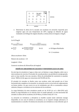 Determinar la altura de la cascada con escalones de aireación requerida para
oxigenar agua con una temperatura de 20°C, sugonga un efluente de aguas
residuales con 0.0mg/l de oxigeno disuelto, se desea elevar el oxigeno a 5mg/lt.
H=?
Cs=9.27mg/lt
H= H= H=1.98m
R= R= R=2.2 a= 0.8 Aguas Residuales
b= 1.1 escalones
Altura escalones= 20cm
Número de escalones = 10
Longitud = 45cm
Construir escalones de 20cmx45cm de longitud
DISEÑO DE AIREADORES EN CASCADAS Y VERTEDEROS (AGUA EN AIRE)
En este tipo de aireadores el agua se deja caer, en láminas o capas delgadas, sobre uno o
más escalones de concreto. El aireador de cascada produce una pérdida de energía grande,
pero es muy sencillo. Con una cascada y 40cm de profundidad de suministro se pueden
airear 9000 m3/d de agua con remociones del 50-60% de CO2-.
El aireador de cascadas se diseña como una escalera; entre más grande sea el área
horizontal más completa es la aireación. La aireación ocurre en las áreas de salpicamiento
en forma similar a la que ocurre en un rio turbulento; por ello se acostumbra colocar
salientes, bloques o vertederos en los extremos de los escalones.
La carga hidráulica de estos aireadores puede ser de 10-30 L/s. m2 u 864-2592 m/d,
donde la carga hidráulica es la relación entre el caudal aplicado y el área horizontal del
aireador; la altura de los escalones, de 20-40cm, y la altura total, de 1-3 m.
La aireación en vertederos y aliviaderos es factible cuando existe suficiente energía
disponible; en ese caso el sistema es económico, no se requiere energía adicional y el
mantenimiento es sencillo. El sistema de aireación con vertederos es más eficiente que el
 