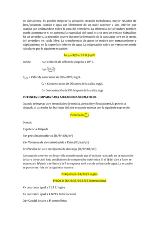 de aliviaderos. Es posible mejorar la aireación creando turbulencia, mayor relación de
área/volumen, cuando e agua cae libremente de un nivel superior a uno inferior que
cuando cae deslizándose sobre la cara del vertedero. La eficiencia del aliviadero también
puede aumentarse si se aumenta la rugosidad del canal o si se crea un resalto hidráulico.
En un vertedero, la aireación ocurre durante la formación de la capa agua-aire en la cresta
del vertedero en caída libre. La transferencia de gases se mejora por entrapamiento y
salpicamiento en la superficie inferior de agua. La oxigenación sobre un vertedero puede
calcularse por la siguiente ecuación:
lnr20 = K(D + 1.5 Hc)nqpHt
donde: r20= relación de déficit de oxigeno a 20° C
r20=
= Valor de saturación de OD a 20°C, mg/L
C0 = Concentración de OD antes de la caída, mg/L
C= Concentración de OD después de la caída, mg/
POTENCIA DISIPADA PARA AIREADORES NEUMATICOS
Cuando se inyecta aire en unidades de mezcla, aireación y floculadores, la potencia
disipada al ascender las burbujas del aire se puede estimar con la siguiente expresión:
P=Pa Va ln
Donde:
P=potencia disipada
Pa= presión atmosférica (lb/ft2; KN/m2)
Va= Volumen de aire introducido a Patm (ft3/s,m3/s)
Pc=Presión del aire en el punto de descarga (lb/ft2;KN/m2)
La ecuación anterior se desarrollo considerando que el trabajo realizado en la expansión
del aire inyectado bajo condiciones de compresión isotérmica. Si el Q del aire a Patm se
expresa en ft3/min o m3/min y la P se expresa en ft o m de columna de agua. La ecuación
se puede escribir de la siguiente manera:
P=kQa ln (h+34/34) S. ingles
P=kQa ln (h+10.33/10.33) S. Internacional
K= constante igual a 81.5 S. Ingles
K= constante igual a 1.689 S. Internacional
Qa= Caudal de aire a P. atmosférica
 