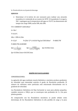 h= Presión del aire en el punto de descarga.
EJERCICIO
Determinar el Q teórico de aire necesario para realizar una aireación
neumática d e contenido de un reactor de 105ft3. Si la gradiente G es igual a
50s-1, supóngase que la temperatura del agua es 15.6°C. las dimensiones del
tanque son: largo 100ft, ancho 50ft, alto 20ft.
V R =100000 ft3 2833.86m3
G= 50s-1
T=15.6°C
Alto = 20ft 6.10m
P= G2 V P=(50s-1)2*1.141X10-3kg/ms*2833.86m3 P=8083.7W
P=8083.7W 8.083KW
Qa= Qa= Qa=10.30m3/min
Qa=10.30m3/min 363.5ft3/min
DISEÑO DE FLOCULADORES
CONSIDERACIONES:
La agitación del agua mediante mezcla hidráulica o mecánica produce gradientes
de velocidad cuya intensidad controla el grado de floculación producido. El
número de colisiones entre partículas está relacionado directamente con la
gradiente de velocidad.
Los floculadores hidráulicos de flujo horizontal se usan para plantas pequeñas,
caudales menores a 50lt/s, que se construyen más profundos de 2 a 3m para
plantas grandes.
En comparación con los floculadores mecánicos se puede señalar como
desventajas de los floculadores hidráulicos la alta perdida de carga y la poca
 
