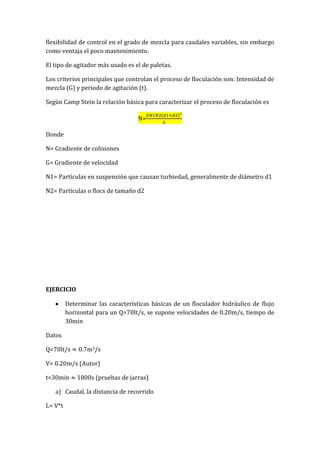 flexibilidad de control en el grado de mezcla para caudales variables, sin embargo
como ventaja el poco mantenimiento.
El tipo de agitador más usado es el de paletas.
Los criterios principales que controlan el proceso de floculación son: Intensidad de
mezcla (G) y periodo de agitación (t).
Según Camp Stein la relación básica para caracterizar el proceso de floculación es
N=
Donde
N= Gradiente de colisiones
G= Gradiente de velocidad
N1= Partículas en suspensión que causan turbiedad, generalmente de diámetro d1
N2= Partículas o flocs de tamaño d2
EJERCICIO
Determinar las características básicas de un floculador hidráulico de flujo
horizontal para un Q=70lt/s, se supone velocidades de 0.20m/s, tiempo de
30min
Datos
Q=70lt/s m3/s
V= 0.20m/s (Autor)
t=30min 1800s (pruebas de jarras)
a) Caudal, la distancia de recorrido
L= V*t
 