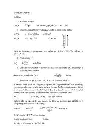 L= 0.20m/s * 1800s
L=360m
b) Volumen de agua
Q=V/t V=Q/t V= (0.07m3/s)/(1800s) V=126m3
c) Calculo del área transversal requerida de un canal entre bafles
a= V/L a=126m3/360m a=0.35m2
a=Q/V a=0.07/0.2m2 a=0.35m2
Para la distancia recomendada pro bafles de 0.45m INSFOPAL calculo la
profundidad.
d) Profundidad (d)
d= d= d=0.78m
e) Como la profundidad es menor que la altura calculada a 0.90m corrijo la
separación entre bafles
Separación entre bafles 0.45 d= d=1m
f) Asumimos un borde libre d+20cm profundidad =1-30m
El espacio libre entre los tabiques y la pared del tanque será de 1.5x0.35=0.53m,
por recomendaciones se adopta un espacio libre de 0.60cm, para un ancho útil de
la cámara del floculador de 3m la longitud defectiva de cada canal será: l= longitud
efectiva, l=3-0.60 =2.40m; por lo tanto el # requerido de canales será:
N= L/l N=360m/2.40m N= 150 canales
Suponiendo un espesor de cada tabique de 3cm. Las perdidas por fricción en el
tanque según la fórmula de Manning
H=hf+h hf= hf= hf=0.031m
E= N*espacio +(N-1)*espesor tabique
E=150*0.35+149*0.03 E=57m
Perímetro húmedo= 1+1+0.35=2.35m
 