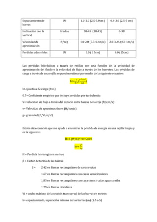 Espaciamiento de
barras
IN 1.0-2.0 (2.5-5.0cm ) 0.6-3.0 (2.5-5 cm)
Inclinación con la
vertical
Grados 30-45 (30-45) 0-30
Velocidad de
aproximación
ft/seg 1.0-2.0 (0.3-0.6m/s) 2.0-3.25 (0.6-1m/s)
Perdidas admisibles IN 6.0 ( 15cm) 6.0 (15cm)
Las perdidas hidráulicas a través de rejillas son una función de la velocidad de
aproximación del fluido y la velocidad de flujo a través de los barrotes. Las pérdidas de
carga a través de una rejilla se pueden estimar por medio de la siguiente ecuación:
hL=
hL=perdida de carga (ft,m)
0.7= Coeficiente empirico que incluye perdidas por turbulencia
V= velocidad de flujo a través del espacio entre barras de la reja (ft/s;m/s)
v= Velocidad de aproximación en (ft/s,m/s)
g= gravedad (ft/s2,m/s2)
Existe otra ecuación que me ayuda a encontrar la pérdida de energía en una rejilla limpia y
es la siguiente:
H=β (W/b)4/3hv Sen
hv=
H = Perdida de energía en metros
β = Factor de forma de las barras
β = 2.42 en Barras rectangulares de caras rectas
1.67 en Barras rectangulares con caras semicirculares
1.83 en Barras rectangulares con cara semicircular aguas arriba
1.79 en Barras circulares
W = ancho máximo de la sección transversal de las barras en metros
b= espaciamiento, separación mínima de las barras (m) (2.5 a 5)
 