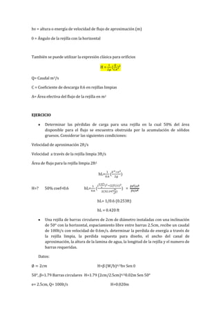 hv = altura o energía de velocidad de flujo de aproximación (m)
= Ángulo de la rejilla con la horizontal
También se puede utilizar la expresión clásica para orificios
H =
Q= Caudal m3/s
C = Coeficiente de descarga 0.6 en rejillas limpias
A= Área efectiva del flujo de la rejilla en m2
EJERCICIO
Determinar las pérdidas de carga para una rejilla en la cual 50% del área
disponible para el flujo se encuentra obstruida por la acumulación de sólidos
gruesos. Considerar las siguientes condiciones:
Velocidad de aproximación 2ft/s
Velocidad a través de la rejilla limpia 3ft/s
Área de flujo para la rejilla limpia 2ft2
hL=
H=? 50% coef=0.6 hL= =
hL= 1/0.6 (0.253ft)
hL = 0.420 ft
Una rejilla de barras circulares de 2cm de diámetro instaladas con una inclinación
de 50° con la horizontal, espaciamiento libre entre barras 2.5cm, recibe un caudal
de 100lt/s con velocidad de 0.6m/s. determinar la perdida de energía a través de
la rejilla limpia, la perdida supuesta para diseño, el ancho del canal de
aproximación, la altura de la lamina de agua, la longitud de la rejilla y el numero de
barras requeridas.
Datos:
H=β (W/b)4/3hv Sen
50°, β=1.79 Barras circulares H=1.79 (2cm/2.5cm)4/30.02m Sen 50°
e= 2.5cm, Q= 100lt/s H=0.020m
 