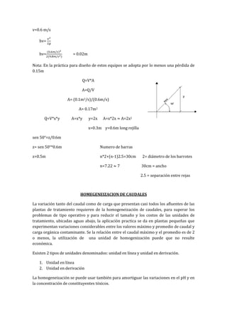 v=0.6 m/s
hv=
hv= = 0.02m
Nota: En la práctica para diseño de estos equipos se adopta por lo menos una pérdida de
0.15m
Q=V*A
A=Q/V
A= (0.1m3/s)/(0.6m/s)
A= 0.17m2
Q=V*x*y A=x*y y=2x A=x*2x A=2x2
x=0.3m y=0.6m long rejilla
sen 50°=z/0.6m
z= sen 50°*0.6m Numero de barras
z=0.5m n*2+(n-1)2.5=30cm 2= diámetro de los barrotes
n=7.22 7 30cm = ancho
2.5 = separación entre rejas
HOMEGENEIZACION DE CAUDALES
La variación tanto del caudal como de carga que presentan casi todos los afluentes de las
plantas de tratamiento requieren de la homogeneización de caudales, para superar los
problemas de tipo operativo y para reducir el tamaño y los costos de las unidades de
tratamiento, ubicadas aguas abajo, la aplicación practica se da en plantas pequeñas que
experimentan variaciones considerables entre los valores máximo y promedio de caudal y
carga orgánica contaminante. Se la relación entre el caudal máximo y el promedio es de 2
o menos, la utilización de una unidad de homogenización puede que no resulte
económica.
Existen 2 tipos de unidades denominados: unidad en línea y unidad en derivación.
1. Unidad en línea
2. Unidad en derivación
La homogeneización se puede usar también para amortiguar las variaciones en el pH y en
la concentración de constituyentes tóxicos.
 