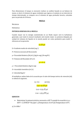 Para dimensionar el tanque es necesario realizar un análisis basado en un balance de
masas, es decir el volumen de aguas residuales que ingresa a la planta en un intervalo de
tiempo determinado, se compara con el volumen de agua promedio horario, calculado
para un periodo de 24 horas.
MEZCLA
Mecánicas
Hidráulicas
POTENCIA DISIPADA EN LA MEZCLA
Cuando mayor sea la energía suministrada en un fluido mayor será la turbulencia
generada y por tanto la mezcal resultante será mucho mejor. La potencia disipada por
unidad de volumen de líquido en la mezcla puede ser como parámetro para medir la
eficiencia en la operación.
G=
G= Gradiente medio de velocidad (seg-1)
P= Potencia necesaria (ft lb/s) (watt)
= Viscosidad dinámica (Ns/m2), (kg/m seg), (lb seg/ft2)
V= Volumen del floculador (ft3,m3)
Viscosidad dinámica (kg/m seg)
= viscosidad cinemática (m2/s)
densidad kg/m3
Al multiplicar ambos lados de la ecuación por el valor del tiempo teórico de retención (td)
se obtiene lo siguiente.
Q = V/t td=V/Q
G td = td
G td = V/Q
G td = 1/Q ( )
EJERCICIO
Determinar la potencia teórica necesaria a 60° F usando la ecuación si a
60°F = 2.359X10-5 lb.s/pie2, b) Temperatura 4.4°C
a) G=100s-1
 