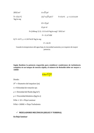 2832 m3 G=
T= 15.6 °C =( T=15.6°C 1.1111x10-
3kg/m seg
G2= P/
G2 =P
P=(100seg-1)2 (1. 1111x10-3kg/m seg) * 2832 m3
P = 31.47 KW
b) T= 4.4°C 1.5674x10-3kg/m seg
P = 44.39
Cuando la temperatura del agua baja, la viscosidad aumenta y se requiere de mayor
potencia.
Según Rushton la potencia requerida para establecer condiciones de turbulencia
completa en un tanque de mezcla rápida, el número de Reinolds debe ser mayor a
10000
N Re=
Donde:
Diametro del impulsor (m)
Velocidad de rotación rps
Densidad del fluido (kg/m3)
Viscosidad dinámica (kg/m s)
N Re Flujo Laminar
N Re Flujo Turbulento
 MEZCLADORES MECÁNICOS (HELICE Y TURBINA)
En flujo laminar
 