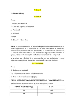 P= K n2 D3
En flujo turbulento
P= K n3 D5
Donde:
P = Potencia necesaria (W)
K= Constante depende del impulsor
= Viscosidad
= Densidad
n = r.p.s.
D = Diámetro del impulsor
NOTA: Un impulsor de hélice en movimiento giratorio describe una hélice en un
fluido, dependiendo de la inclinación de las aletas de la hélice, el fluido será
desplazado longitudinalmente una distancia fija en cada revolución del impulsor.
La relación entre dicha distancia y el diámetro del impulsor recibe el nombre de
“pitch”, el impulsor tiene un pitch cuadrado cuando esta relación es igual a 1.
La gradiente de velocidad tiene una relación con las revoluciones y según
Letterman para optimizar la mezcla se puede usar la expresión siguiente:
GTo C1.46=5.9X106
Donde:
G= Gradiente de velocidad
To= Tiempo optimo de mezcla rápida en segundos
C= Dosis de alumbre o floculante (mg/lt)
TIEMPO DE CONTACTO Y GRADIENTE DE VELOCIDAD PARA MEZCLA RAPIDA
Según el manual de diseño de plantas de tratamiento de la AWWA
TIEMPO DE CONTACTO (s) G (s-1)
20 1000
30 900
 