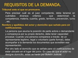 REQUISITOS DE LA DEMANDA.
Tribunal ante el que se promueve.
Para precisar cuál es el juez competente, debe tenerse en
cuéntalos
diversos
criterios
que
determinan
la
competencia, materia, cuantía, grado, territorio, prevención, turno
, etc.
Nombre y apellidos del actor y domicilio que señale para oír
notificaciones.
La persona que asuma la posición de parte actora o demandante
y comparezca por su propio derecho, debe tener capacidad
procesal. Cuando una persona comparece a través de un
representante legítimo, legal o voluntario (parte formal), debe
acompañar a la demanda los documentos que acrediten esa
representación.
Por otro lado el domicilio que se señale para oír notificaciones de
estar ubicado en el lugar del juicio. En caso de que el actor no
designe domicilio, estas se harán por Boletín Judicial.

 