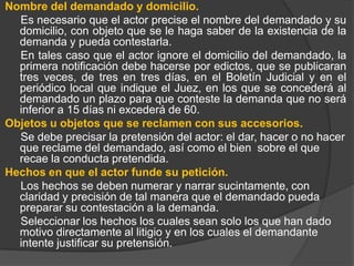 Nombre del demandado y domicilio.
Es necesario que el actor precise el nombre del demandado y su
domicilio, con objeto que se le haga saber de la existencia de la
demanda y pueda contestarla.
En tales caso que el actor ignore el domicilio del demandado, la
primera notificación debe hacerse por edictos, que se publicaran
tres veces, de tres en tres días, en el Boletín Judicial y en el
periódico local que indique el Juez, en los que se concederá al
demandado un plazo para que conteste la demanda que no será
inferior a 15 días ni excederá de 60.
Objetos u objetos que se reclamen con sus accesorios.
Se debe precisar la pretensión del actor: el dar, hacer o no hacer
que reclame del demandado, así como el bien sobre el que
recae la conducta pretendida.
Hechos en que el actor funde su petición.
Los hechos se deben numerar y narrar sucintamente, con
claridad y precisión de tal manera que el demandado pueda
preparar su contestación a la demanda.
Seleccionar los hechos los cuales sean solo los que han dado
motivo directamente al litigio y en los cuales el demandante
intente justificar su pretensión.

 