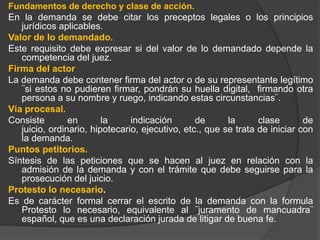 Fundamentos de derecho y clase de acción.
En la demanda se debe citar los preceptos legales o los principios
jurídicos aplicables.
Valor de lo demandado.
Este requisito debe expresar si del valor de lo demandado depende la
competencia del juez.
Firma del actor
La demanda debe contener firma del actor o de su representante legítimo
¨si estos no pudieren firmar, pondrán su huella digital, firmando otra
persona a su nombre y ruego, indicando estas circunstancias¨.
Vía procesal.
Consiste
en
la
indicación
de
la
clase
de
juicio, ordinario, hipotecario, ejecutivo, etc., que se trata de iniciar con
la demanda.
Puntos petitorios.
Síntesis de las peticiones que se hacen al juez en relación con la
admisión de la demanda y con el trámite que debe seguirse para la
prosecución del juicio.
Protesto lo necesario.
Es de carácter formal cerrar el escrito de la demanda con la formula
Protesto lo necesario, equivalente al ¨juramento de mancuadra¨
español, que es una declaración jurada de litigar de buena fe.

 