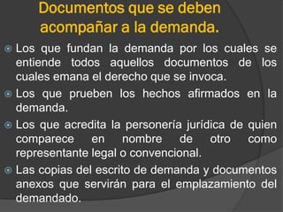 Documentos que se deben
acompañar a la demanda.
Los que fundan la demanda por los cuales se
entiende todos aquellos documentos de los
cuales emana el derecho que se invoca.
 Los que prueben los hechos afirmados en la
demanda.
 Los que acredita la personería jurídica de quien
comparece en nombre de otro como
representante legal o convencional.
 Las copias del escrito de demanda y documentos
anexos que servirán para el emplazamiento del
demandado.


 