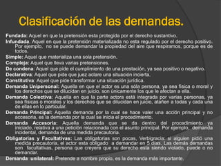 Clasificación de las demandas.
Fundada: Aquel en que la pretensión esta protegida por el derecho sustantivo.
Infundada. Aquel en que la pretensión materializada no esta regulado por el derecho positivo.
Por ejemplo, no se puede demandar la propiedad del aire que respiramos, porque es de
todos.
Simple: Aquel que materializa una sola pretensión.
Compleja: Aquel que lleva varias pretensiones.
De condena: Aquel que pide el cumplimiento de una prestación, ya sea positivo o negativo.
Declarativa: Aquel que pide que juez aclare una situación incierta.
Constitutiva: Aquel que pide transformar una situación jurídica.
Demanda Unipersonal: Aquella en que el actor es una sóla persona, ya sea fìsica o moral y
los derechos que se dilucidan en juicio, son únicamente los que le afectan a ella.
Demanda Colectiva: Aquella en que la parte actora está integrada por varias personas, ya
sea físicas o morales y los derechos que se dilucidan en juicio, atañen a todas y cada una
de ellas en lo particular.
Demanda Principal: Aquella demanda por la cual se hace valer una acción principal y no
accesoria, es la demanda por la cual se inicia el procedimiento.
Demanda Accesoria: Aquella demanda que se da dentro del procedimiento ya
iniciado, relativa a una peticiòn relacionada con el asunto principal. Por ejemplo, demanda
incidental, demanda de una medida precautoria.
Obligatorias y Facultativas: Las obligatorias son pocas, Verbigracia: si alguien pidió una
medida precautoria, el actor esta obligado a demandar en 5 días. Las demás demandas
son facultativas, persona que creyere que su derecho esta siendo violado, puede o no
demandar.
Demanda unilateral: Pretende a nombre propio, es la demanda más importante.

 