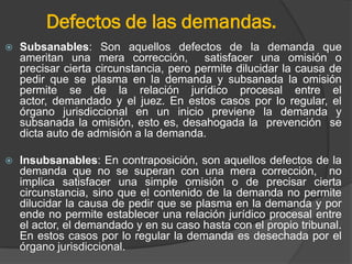 Defectos de las demandas.


Subsanables: Son aquellos defectos de la demanda que
ameritan una mera corrección, satisfacer una omisión o
precisar cierta circunstancia, pero permite dilucidar la causa de
pedir que se plasma en la demanda y subsanada la omisión
permite se de la relación jurídico procesal entre el
actor, demandado y el juez. En estos casos por lo regular, el
órgano jurisdiccional en un inicio previene la demanda y
subsanada la omisión, esto es, desahogada la prevención se
dicta auto de admisión a la demanda.



Insubsanables: En contraposición, son aquellos defectos de la
demanda que no se superan con una mera corrección, no
implica satisfacer una simple omisión o de precisar cierta
circunstancia, sino que el contenido de la demanda no permite
dilucidar la causa de pedir que se plasma en la demanda y por
ende no permite establecer una relación jurídico procesal entre
el actor, el demandado y en su caso hasta con el propio tribunal.
En estos casos por lo regular la demanda es desechada por el
órgano jurisdiccional.

 