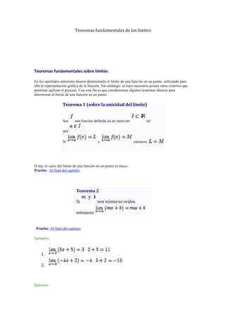 Teoremas fundamentales de los limites

Teoremas fundamentales sobre límites
En los apartados anteriores hemos determinado el límite de una función en un punto, utilizando para
ello la representación gráfica de la función. Sin embargo, se hace necesario poseer otros criterios que
permitan agilizar el proceso. Con este fin es que estudiaremos algunos teoremas básicos para
determinar el límite de una función en un punto.

Teorema 1 (sobre la unicidad del límite)

Sea

una función definida en un intervalo

que

tal

.

Si
.

y

entonces

O sea, el valor del límite de una función en un punto es único.
Prueba: Al final del capítulo.

Teorema 2
Si
entonces

Prueba: Al final del capítulo.
Ejemplos:

1.
2.

Ejercicio:

son números reales

 