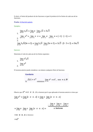 Es decir, el límite del producto de dos funciones es igual al producto de los límites de cada una da las
funciones.
Prueba: Al final del capítulo.
Ejemplos:

1.
2.
3.

Ejercicio:
Determine el valor de cada uno de los límites siguientes:

1.
2.
El teorema anterior puede extenderse a un número cualquiera finito de funciones

Corolario

Si

Observe que

entonces

(n factores) por lo que aplicando el teorema anterior se tiene que:

(n factores)

 