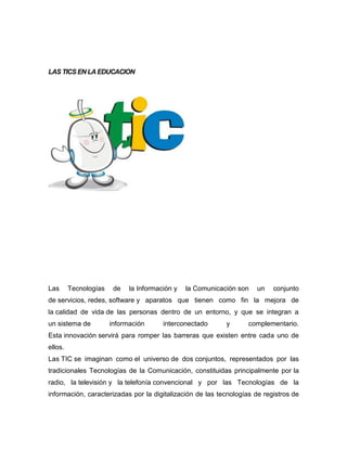 LAS TICS EN LA EDUCACION

Las

Tecnologías

de

la Información y

la Comunicación son

un

conjunto

de servicios, redes, software y aparatos que tienen como fin la mejora de
la calidad de vida de las personas dentro de un entorno, y que se integran a
un sistema de

información

interconectado

y

complementario.

Esta innovación servirá para romper las barreras que existen entre cada uno de
ellos.
Las TIC se imaginan como el universo de dos conjuntos, representados por las
tradicionales Tecnologías de la Comunicación, constituidas principalmente por la
radio, la televisión y la telefonía convencional y por las Tecnologías de la
información, caracterizadas por la digitalización de las tecnologías de registros de

 