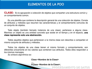 ELEMENTOS DE LA POO
CLASE-

Es la agrupación o colección de objetos que comparten una estructura común y
un comportamiento común.
Es una plantilla que contiene la descripción general de una colección de objetos. Consta
de atributos y métodos que resumen las características y el comportamiento comunes de
un conjunto de objetos.
Todo objeto (también llamado instancia de una clase), pertenece a alguna clase.
Mientras un objeto es una entidad concreta que existe en el tiempo y en el espacio, una
clase representa solo una abstracción.
Todos aquellos objetos que pertenecen a la misma clase son descritos o comparten el
mismo conjunto de atributos y métodos.
Todos los objetos de una clase tienen el mismo formato y comportamiento, son
diferentes únicamente en los valores que contienen sus atributos. Todos ellos responden a
los mismos mensajes.
Su sintaxis algorítmica es:
Clase <Nombre de la Clase>
…
FClase <Nombre de la Clase>;

 