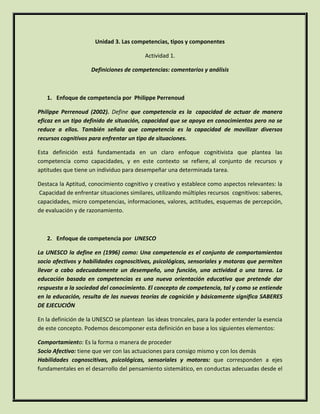 Unidad 3. Las competencias, tipos y componentes
Actividad 1.
Definiciones de competencias: comentarios y análisis

1. Enfoque de competencia por Philippe Perrenoud
Philippe Perrenoud (2002). Define que competencia es la capacidad de actuar de manera
eficaz en un tipo definido de situación, capacidad que se apoya en conocimientos pero no se
reduce a ellos. También señala que competencia es la capacidad de movilizar diversos
recursos cognitivos para enfrentar un tipo de situaciones.
Esta definición está fundamentada en un claro enfoque cognitivista que plantea las
competencia como capacidades, y en este contexto se refiere, al conjunto de recursos y
aptitudes que tiene un individuo para desempeñar una determinada tarea.
Destaca la Aptitud, conocimiento cognitivo y creativo y establece como aspectos relevantes: la
Capacidad de enfrentar situaciones similares, utilizando múltiples recursos cognitivos: saberes,
capacidades, micro competencias, informaciones, valores, actitudes, esquemas de percepción,
de evaluación y de razonamiento.

2. Enfoque de competencia por UNESCO
La UNESCO la define en (1996) como: Una competencia es el conjunto de comportamientos
socio afectivos y habilidades cognoscitivas, psicológicas, sensoriales y motoras que permiten
llevar a cabo adecuadamente un desempeño, una función, una actividad o una tarea. La
educación basada en competencias es una nueva orientación educativa que pretende dar
respuesta a la sociedad del conocimiento. El concepto de competencia, tal y como se entiende
en la educación, resulta de las nuevas teorías de cognición y básicamente significa SABERES
DE EJECUCIÓN
En la definición de la UNESCO se plantean las ideas troncales, para la poder entender la esencia
de este concepto. Podemos descomponer esta definición en base a los siguientes elementos:
Comportamiento: Es la forma o manera de proceder
Socio Afectivo: tiene que ver con las actuaciones para consigo mismo y con los demás
Habilidades cognoscitivas, psicológicas, sensoriales y motoras: que corresponden a ejes
fundamentales en el desarrollo del pensamiento sistemático, en conductas adecuadas desde el

 