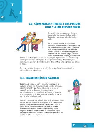 3.3- CÓMO HABLAR Y TRATAR A UNA PERSONA
CIEGA Y A UNA PERSONA SORDA
Esta actividad la proponemos de nuevo
para todos los alumnos de Educación
Primaria, ajustándola a la edad de los
niños.
La actividad consiste en realizar en
pequeños grupos un cartel/mural en el que
se presentarán dibujos, frases, símbolos,
etc. de aspectos que hay que tener en
cuenta cuando se habla con una persona
sorda o con una persona ciega. Una vez
finalizado el mismo, en parejas intentarán
hablar de un tema (éste puede ser elegido por el profesor o por los alumnos)
donde primero uno hará el papel de una persona sorda y otra el de oyente. A
continuación uno hará de invidente, otro de vidente y éste explicará una lámina
o dibujo.
No se profundizará más en esta actividad ya que hay programadas otras
actividades más específicas.

3.4- COMUNICACIÓN SIN PALABRAS
Los alumnos buscarán a otro compañero con quien le
gustaría estar y sin utilizar palabras, sonidos o lenguaje
escrito, le tendrá que hacer saber que es lo que le
gustaría contarle. Después de cinco minutos
aproximadamente el otro alumno utilizando el lenguaje
oral comprobará si ha sido capaz de entender lo que su
pareja le ha estado diciendo.
Una vez finalizado, los alumnos analizarán oralmente cómo
se han sentido sin utilizar el lenguaje oral, y explicarán
porqué escogieron esa forma de comunicarse. Todo el
grupo puede comentar cómo se sintió en un primer
momento tratando de hacerse comprender y en un
segundo momento de entender a su compañero, y qué
recursos alternativos utilizaba cuando era consciente de
que no lo estaba consiguiendo.

7

 