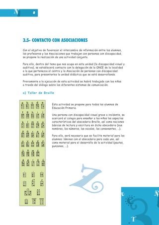 8

3.5- CONTACTO CON ASOCIACIONES
Con el objetivo de favorecer el intercambio de información entre los alumnos,
los profesores y las Asociaciones que trabajan con personas con discapacidad,
se propone la realización de una actividad conjunta.
Para ello, dentro del tema que nos ocupa en esta unidad (la discapacidad visual y
auditiva), se establecerá contacto con la delegación de la ONCE de la localidad
a la que pertenezca el centro y la Asociación de personas con discapacidad
auditiva, para presentarles la unidad didáctica que se está desarrollando.
Previamente a la ejecución de esta actividad se habrá trabajado con los niños
a través del diálogo sobre los diferentes sistemas de comunicación.

a) Taller de Braille

Esta actividad se propone para todos los alumnos de
Educación Primaria.
Una persona con discapacidad visual grave o invidente, se
acercará al colegio para enseñar a los niños los aspectos
característicos del abecedario Braille, así como nociones
básicas de lectura y escritura en dicho abecedario (sus
nombres, los números, las vocales, las consonantes, …).
Para ello, será necesario que se facilite material para los
alumnos: láminas con el abecedario para cada uno, así
como material para el desarrollo de la actividad (pautas,
punzones, …).

Z

 