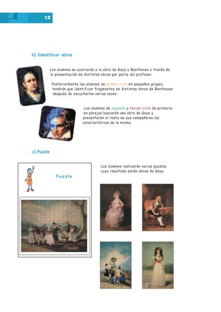 12

b) Identificar obras

Los alumnos se acercarán a la obra de Goya y Beethoven a través de
la presentación de distintas obras por parte del profesor.
Posteriormente los alumnos de primer ciclo en pequeños grupos,
tendrán que identificar fragmentos de distintas obras de Beethoven
después de escucharlos varias veces.

Los alumnos de segundo y tercer ciclo de primaria
en parejas buscarán una obra de Goya y
presentarán al resto de sus compañeros las
características de la misma.

c) Puzzle

Los alumnos realizarán varios puzzles
cuyo resultado serán obras de Goya.

Puzzle

 