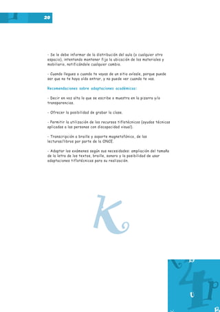 20

- Se le debe informar de la distribución del aula (o cualquier otro
espacio), intentando mantener fija la ubicación de los materiales y
mobiliario, notificándole cualquier cambio.
- Cuando llegues o cuando te vayas de un sitio avísale, porque puede
ser que no te haya oído entrar, y no puede ver cuando te vas.
Recomendaciones sobre adaptaciones académicas:
- Decir en voz alta lo que se escribe o muestra en la pizarra y/o
transparencias.
- Ofrecer la posibilidad de grabar la clase.
- Permitir la utilización de los recursos tiflotécnicos (ayudas técnicas
aplicadas a las personas con discapacidad visual).
- Transcripción a braille y soporte magnetofónico, de las
lecturas/libros por parte de la ONCE.
- Adaptar los exámenes según sus necesidades: ampliación del tamaño
de la letra de los textos, braille, sonoro y la posibilidad de usar
adaptaciones tiflotécnicas para su realización.

K

 