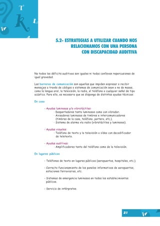 5.2- ESTRATEGIAS A UTILIZAR CUANDO NOS
RELACIONAMOS CON UNA PERSONA
CON DISCAPACIDAD AUDITIVA

No todos los déficits auditivos son iguales ni todos conllevan repercusiones de
igual gravedad.
Las barreras de comunicación son aquellas que impiden expresar o recibir
mensajes a través de códigos o sistemas de comunicación sean o no de masas,
como la lengua oral, la televisión, la radio, el teléfono o cualquier señal de tipo
acústico. Para ello, es necesario que se disponga de distintas ayudas técnicas:
En casa
- Ayudas luminosas y/o vibrotáctiles:
· Despertadores tanto luminosos como con vibrador.
· Avisadores luminosos de timbres e intercomunicadores
(timbres de la casa, teléfono, portero, etc.).
· Sistema de alarma vía radio (vibrotáctiles y luminosos).
- Ayudas visuales:
· Teléfono de texto y la televisión o vídeo con decodificador
de teletexto.
- Ayudas auditivas:
· Amplificadores tanto del teléfono como de la televisión.
En lugares públicos
- Teléfonos de texto en lugares públicos (aeropuertos, hospitales, etc.).
- Correcto funcionamiento de los paneles informativos de aeropuertos,
estaciones ferroviarias, etc.
- Sistemas de emergencia luminosos en todos los establecimientos
públicos.
- Servicio de intérpretes.

21

 