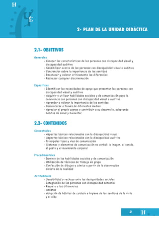 2- PLAN DE LA UNIDAD DIDÁCTICA

2.1- OBJETIVOS
Generales
- Conocer las características de las personas con discapacidad visual y
discapacidad auditiva
- Sensibilizar acerca de las personas con discapacidad visual o auditiva
- Concienciar sobre la importancia de los sentidos
- Reconocer y valorar críticamente las diferencias
- Rechazar cualquier discriminación
Específicos
- Identificar las necesidades de apoyo que presentan las personas con
discapacidad visual y auditiva
- Adquirir y utilizar habilidades sociales y de comunicación para la
convivencia con personas con discapacidad visual o auditiva
- Aprender a valorar la importancia de los sentidos
- Comunicarse a través de diferentes medios
- Apreciar el propio cuerpo y contribuir a su desarrollo, adoptando
hábitos de salud y bienestar

2.2- CONTENIDOS
Conceptuales
- Aspectos básicos relacionados con la discapacidad visual
- Aspectos básicos relacionados con la discapacidad auditiva
- Principales tipos y vías de comunicación
- Sistemas y elementos de comunicación no verbal: la imagen, el sonido,
el gesto y el movimiento corporal
Procedimentales
- Dominio de las habilidades sociales y de comunicación
- Utilización de técnicas de trabajo en grupo
- Confección de dibujos y cómics a partir de la observación
directa de la realidad
Actitudinales
- Sensibilidad y rechazo ante las desigualdades sociales
- Integración de las personas con discapacidad sensorial
- Respeto a las diferencias
- Amistad
- Adopción de hábitos de cuidado e higiene de los sentidos de la vista
y el oído

3

 
