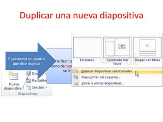 Duplicar una nueva diapositiva
En la flechita que tiene el
icono de nueva diapositiva
se le da clic
Y aparecerá un cuadro
que dice duplica
 