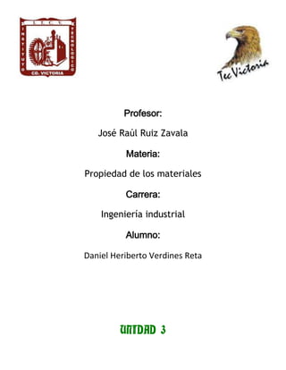 Profesor:
José Raúl Ruiz Zavala
Materia:
Propiedad de los materiales
Carrera:
Ingeniería industrial
Alumno:
Daniel Heriberto Verdines Reta
UNIDAD 3
 