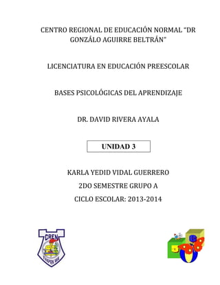 CENTRO REGIONAL DE EDUCACIÓN NORMAL “DR
GONZÁLO AGUIRRE BELTRÁN”
LICENCIATURA EN EDUCACIÓN PREESCOLAR
BASES PSICOLÓGICAS DEL APRENDIZAJE
DR. DAVID RIVERA AYALA
UNIDAD 2
KARLA YEDID VIDAL GUERRERO
2DO SEMESTRE GRUPO A
CICLO ESCOLAR: 2013-2014
UNIDAD 3
 