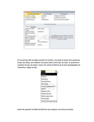 En la primera fila se debe escribir el nombre, al pulsar la tecla intro pasamos
al tipo de datos, por defecto nos pone texto como tipo de dato, si quwremos
cambiar de tipo de datos, hacer clic sobre la flecha de la lista desplegable de
l derecha y elegir el tipo
antes de guardar la tabla tendremos que asignar una clave principal,
 
