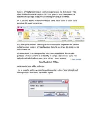 la clave principl proporcioa un valor unico para cada fila de la tabla y nos
sirve de identificador de regisros de forma que con esta clave podemos
saber sin ningun tipo de equivocacion el egistro al cual identifica.
en la pestaña diseño de herramientas de tabla, hacer sobre el boton clave
principal del grupo herramintas
si quires que el sistema se ecargue automaticamente de generar los valores
del campo que es clave principal puedes definirlo con el tpo de datos que es
autonumeracion
si uieres definir una clave principal compuesta seleccionar los campos
puksado simultaneamente la tecla ctrl y el campo a seleccionar y una vez
seleccionados todos los cmpos hacer clic en l boton anterior
GUARDAR UNA TABLA
para guardar una tabla, podemos:
ir a la pestaña archivo y elegir la opción guardar. o bien hacer clic sobre el
botón guardar de la barra de acceso rápido.
 