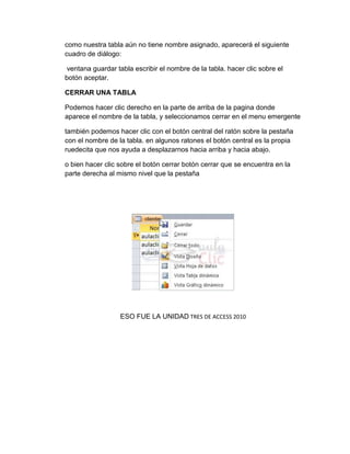 como nuestra tabla aún no tiene nombre asignado, aparecerá el siguiente
cuadro de diálogo:
ventana guardar tabla escribir el nombre de la tabla. hacer clic sobre el
botón aceptar.
CERRAR UNA TABLA
Podemos hacer clic derecho en la parte de arriba de la pagina donde
aparece el nombre de la tabla, y seleccionamos cerrar en el menu emergente
también podemos hacer clic con el botón central del ratón sobre la pestaña
con el nombre de la tabla. en algunos ratones el botón central es la propia
ruedecita que nos ayuda a desplazarnos hacia arriba y hacia abajo.
o bien hacer clic sobre el botón cerrar botón cerrar que se encuentra en la
parte derecha al mismo nivel que la pestaña
ESO FUE LA UNIDAD TRES DE ACCESS 2010
 