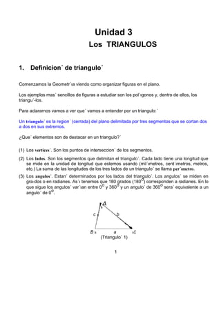 Unidad 3 
Los TRIANGULOS 
1. Definicion´ de triangulo´ 
Comenzamos la Geometr´ıa viendo como organizar figuras en el plano. 
Los ejemplos mas´ sencillos de figuras a estudiar son los pol´ıgonos y, dentro de ellos, los 
triangu´-los. 
Para aclararnos vamos a ver que´ vamos a entender por un triangulo:´ 
Un triangulo´ es la region´ (cerrada) del plano delimitada por tres segmentos que se cortan dos 
a dos en sus extremos. 
¿Que´ elementos son de destacar en un triangulo?´ 
(1) Los vertices´. Son los puntos de interseccion´ de los segmentos. 
(2) Los lados. Son los segmentos que delimitan el triangulo´. Cada lado tiene una longitud que 
se mide en la unidad de longitud que estemos usando (mil´ımetros, cent´ımetros, metros, 
etc.) La suma de las longitudes de los tres lados de un triangulo´ se llama per´ımetro. 
(3) Los angulos´. Estan´ determinados por los lados del triangulo´. Los angulos´ se miden en 
gra-dos o en radianes. As´ı tenemos que 180 grados (180 
o 
) corresponden a radianes. En lo 
que sigue los angulos´ var´ıan entre 0 
o 
y 360 
o 
y un angulo´ de 360 
o 
sera´ equivalente a un 
angulo´ de 0 
o 
. 
s 
A 
c b 
B s a sC 
(Triangulo´ 1) 
1 
 