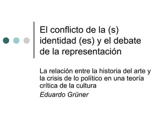 El conflicto de la (s) 
identidad (es) y el debate 
de la representación 
La relación entre la historia del arte y 
la crisis de lo político en una teoría 
crítica de la cultura 
Eduardo Grüner 
 
