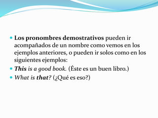  Los pronombres demostrativos pueden ir 
acompañados de un nombre como vemos en los 
ejemplos anteriores, o pueden ir solos como en los 
siguientes ejemplos: 
 This is a good book. (Éste es un buen libro.) 
 What is that? (¿Qué es eso?) 
 